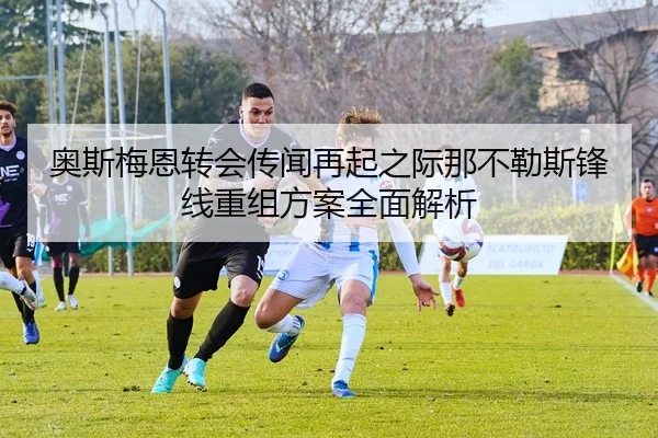 奥斯梅恩转会传闻再起之际那不勒斯锋线重组方案全面解析