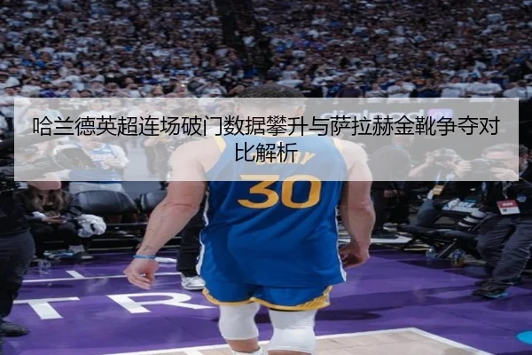 哈兰德英超连场破门数据攀升与萨拉赫金靴争夺对比解析（BIWEISPORTS）