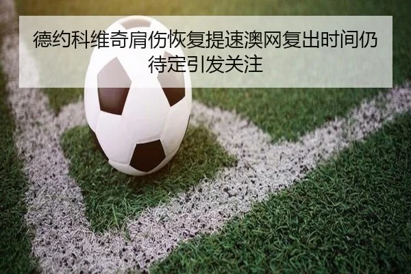 德约科维奇肩伤恢复提速澳网复出时间仍待定引发关注 - BIWEISPORTS